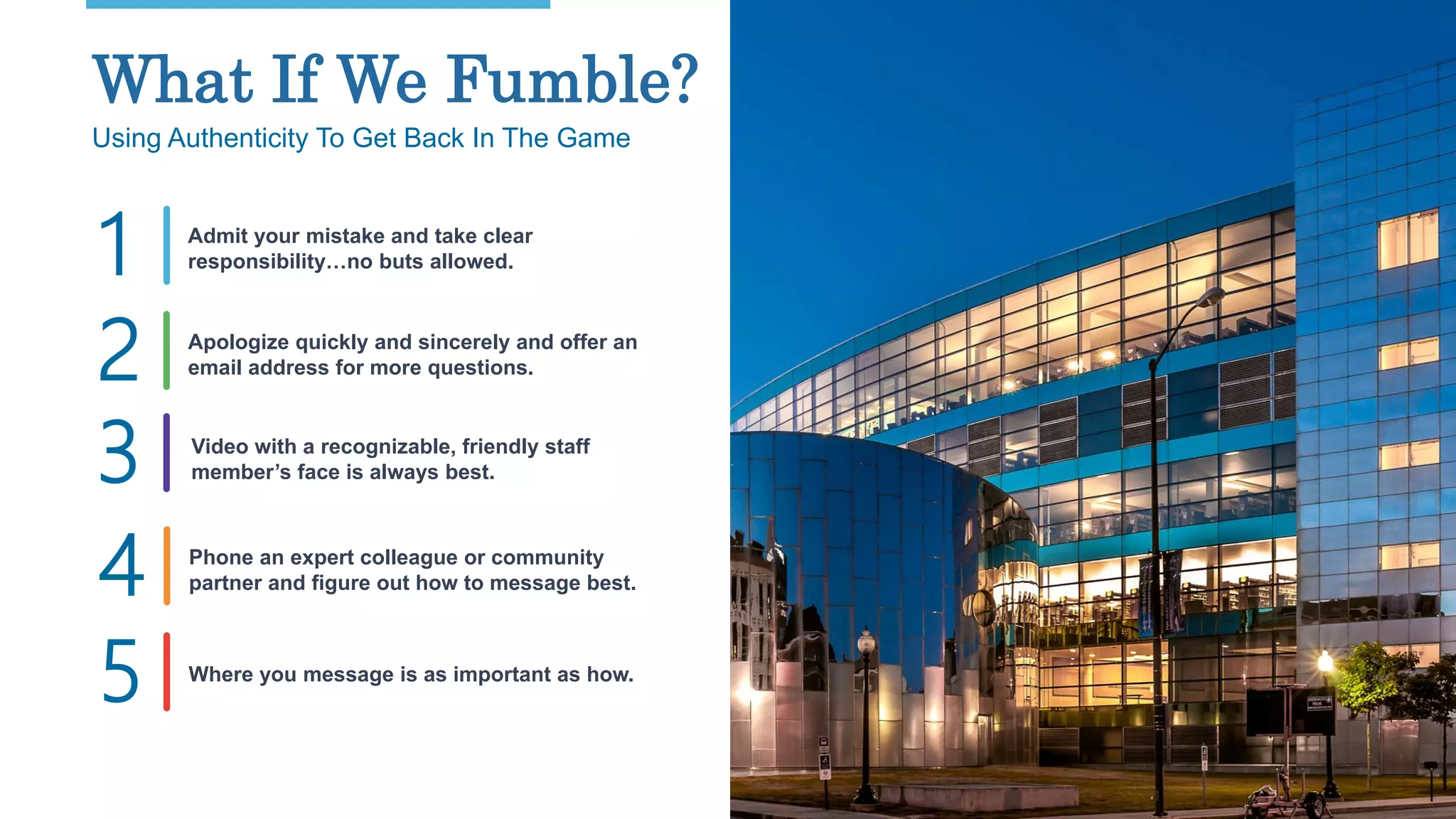27
What If We Fumble?
Using Authenticity To Get Back In The Game
Admit your mistake and take clear
responsibility…no buts allowed.1
Video with a recognizable, friendly staff
member’s face is always best.
Apologize quickly and sincerely and offer an
email address for more questions.
Phone an expert colleague or community
partner and figure out how to message best.
Where you message is as important as how.
2
3
4
5
 