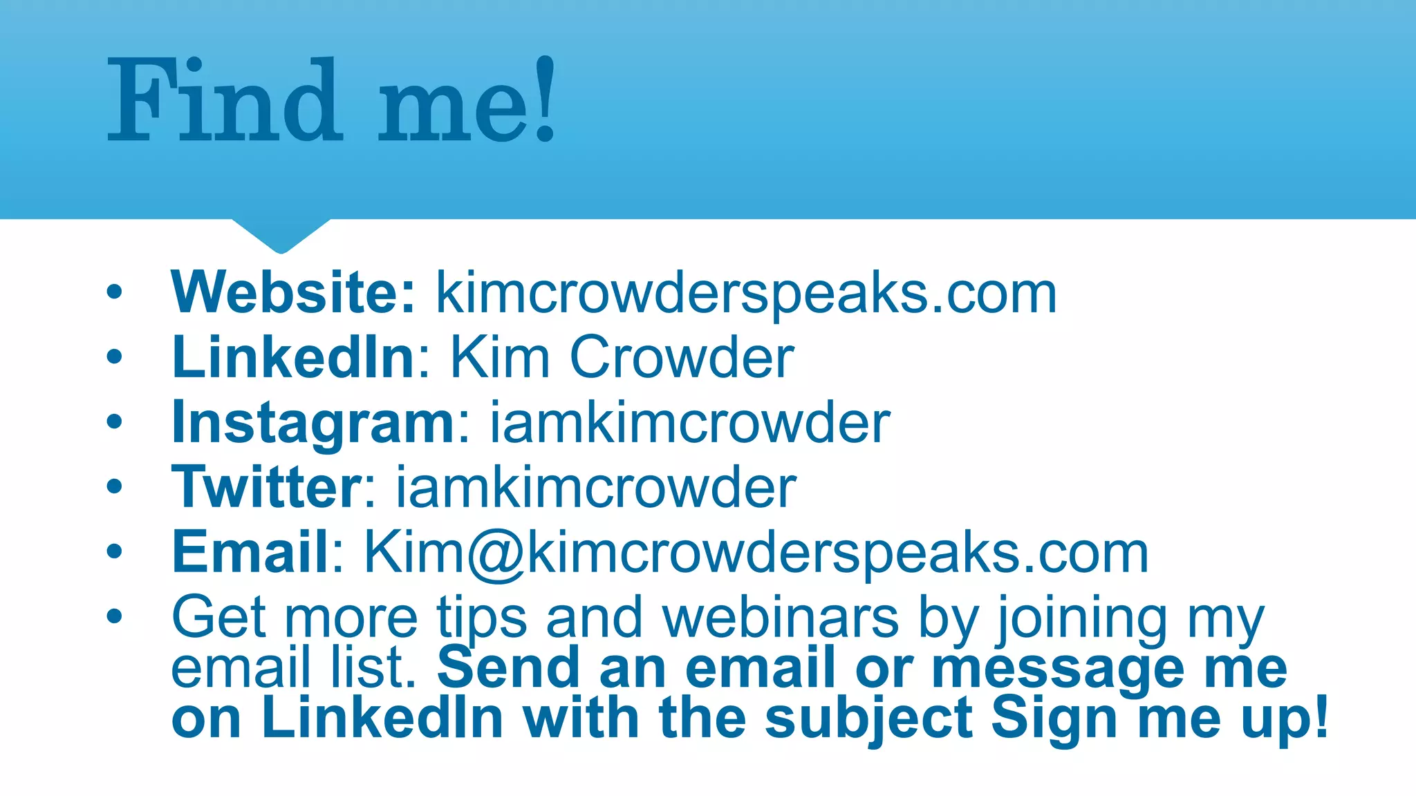 3
Find me!
• Website: kimcrowderspeaks.com
• LinkedIn: Kim Crowder
• Instagram: iamkimcrowder
• Twitter: iamkimcrowder
• Email: Kim@kimcrowderspeaks.com
• Get more tips and webinars by joining my
email list. Send an email or message me
on LinkedIn with the subject Sign me up!
 