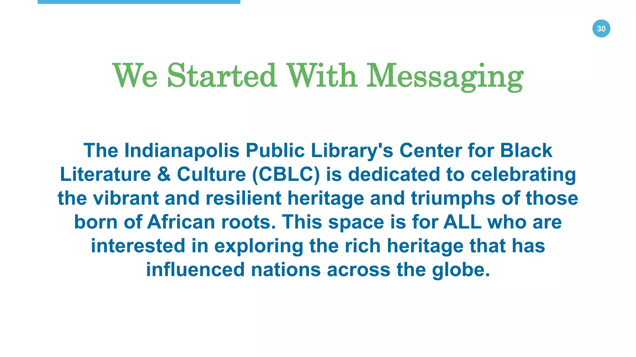 30
The Indianapolis Public Library's Center for Black
Literature & Culture (CBLC) is dedicated to celebrating
the vibrant and resilient heritage and triumphs of those
born of African roots. This space is for ALL who are
interested in exploring the rich heritage that has
influenced nations across the globe.
We Started With Messaging
 
