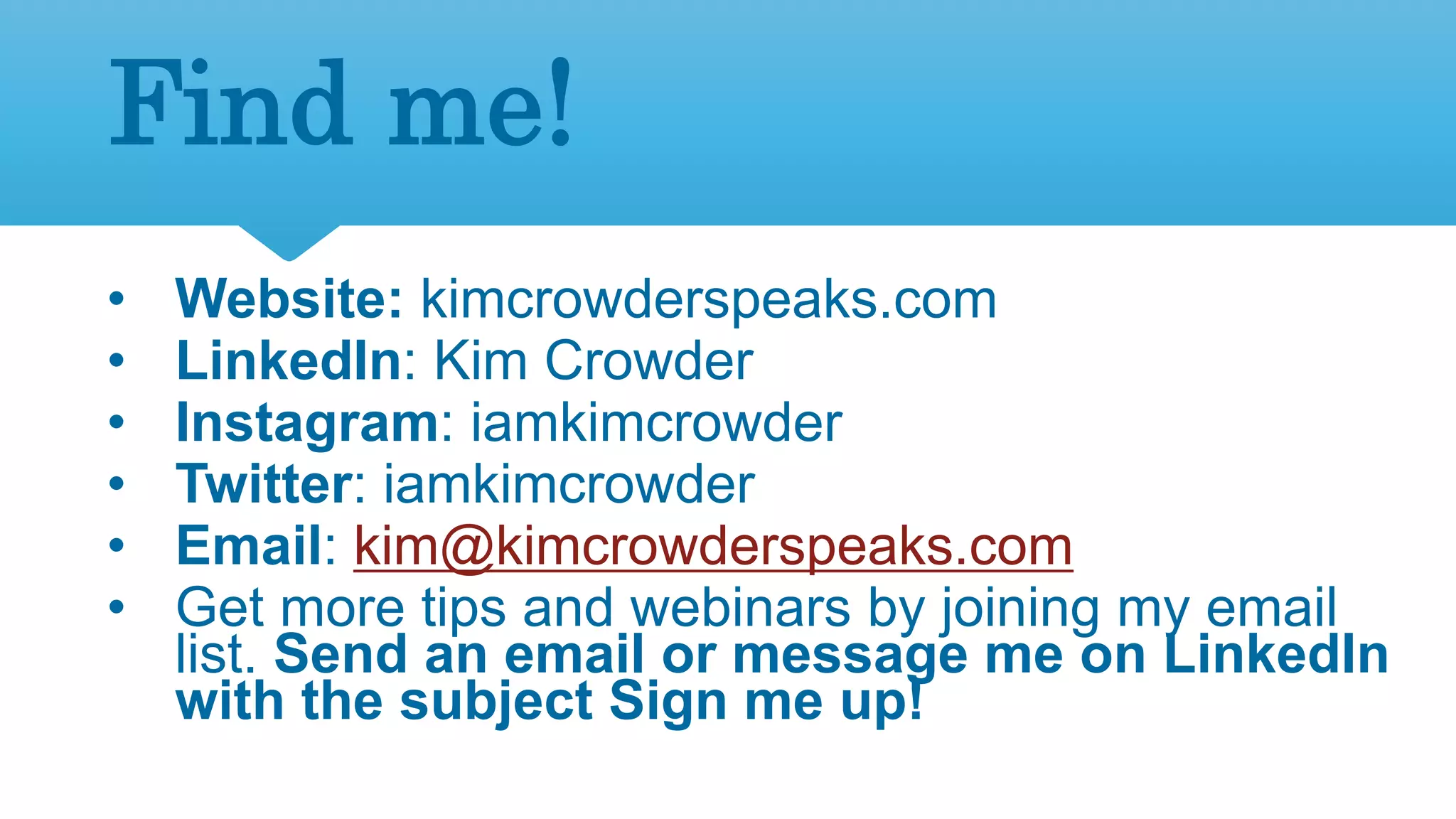 40
Find me!
• Website: kimcrowderspeaks.com
• LinkedIn: Kim Crowder
• Instagram: iamkimcrowder
• Twitter: iamkimcrowder
• Email: kim@kimcrowderspeaks.com
• Get more tips and webinars by joining my email
list. Send an email or message me on LinkedIn
with the subject Sign me up!
 