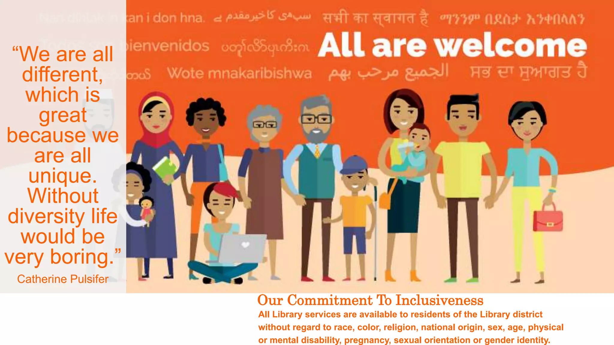 5
Our Commitment To Inclusiveness
All Library services are available to residents of the Library district
without regard to race, color, religion, national origin, sex, age, physical
or mental disability, pregnancy, sexual orientation or gender identity.
“We are all
different,
which is
great
because we
are all
unique.
Without
diversity life
would be
very boring.”
Catherine Pulsifer
 
