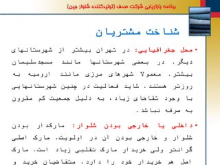 ‫مشتریان‬ ‫شناخت‬
•‫محل‬‫جغرافیایی‬:‫در‬‫تهران‬‫بیشتر‬‫از‬‫شهرستانهای‬
‫دیگر‬.‫در‬‫بعضی‬‫شهرستانها‬‫مانند‬‫مسجدسلیمان‬
‫بیشتر‬.‫معموال‬‫شهرهای‬‫مرزی‬‫مانند‬‫ارومیه‬‫به‬
‫روزتر‬‫هستند‬.‫شاید‬‫فعالیت‬‫در‬‫چنین‬‫شهرستانهایی‬
‫با‬‫وجود‬‫تقاضای‬،‫زیاد‬‫به‬‫دلیل‬‫جمعیت‬‫کم‬‫مقرون‬
‫به‬‫صرفه‬‫نباشد‬.
•‫داخلی‬‫یا‬‫خارجی‬‫بودن‬‫شلوار‬:‫دار‬‫مارک‬‫بودن‬
‫شلوار‬‫و‬‫خارجی‬‫بودن‬‫آن‬‫در‬‫اولویت‬.‫مارک‬‫اصلی‬
‫گرانتر‬‫ولی‬‫خریدار‬‫مارک‬‫تقلبی‬‫زیاد‬‫است‬.‫مارک‬
‫اصل‬‫هم‬‫خریدار‬‫خود‬‫را‬‫دارد‬.‫متقاضیان‬‫خرید‬‫و‬
 
