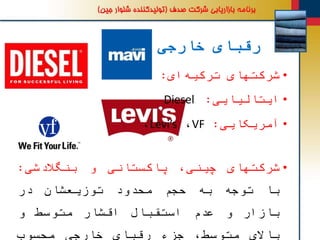‫خارجی‬ ‫رقبای‬
•‫شرکتهای‬‫ای‬‫ترکیه‬:Mavi
•‫ایتالیایی‬:Diesel
•‫شرکتهای‬،‫چینی‬‫پاکستانی‬‫و‬‫بنگالدشی‬:
‫با‬‫توجه‬‫به‬‫حجم‬‫محدود‬‫توزیعشان‬‫در‬
‫بازار‬‫و‬‫عدم‬‫استقبال‬‫اقشار‬‫متوسط‬‫و‬
‫باالی‬،‫متوسط‬‫جزء‬‫رقبای‬‫خارجی‬‫محسوب‬
•‫آمریکایی‬:VF،Levi’s،
 