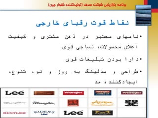 ‫خارجی‬ ‫رقبای‬ ‫قوت‬ ‫نقاط‬
•‫نامهای‬‫معتبر‬‫در‬‫ذهن‬‫مشتری‬‫و‬‫کیفیت‬
‫اعالی‬،‫محصوالت‬‫نساجی‬‫قوی‬
•‫دارا‬‫بودن‬‫تبلیغات‬‫قوی‬
•‫طراحی‬‫و‬‫مدلینگ‬‫به‬‫روز‬‫و‬،‫نو‬،‫تنوع‬
‫ایجادکننده‬‫مد‬
•‫شرکتهای‬‫متوسط‬‫ترکیه‬‫به‬‫مارکهای‬‫مختلف‬
‫به‬‫ایران‬‫جنس‬‫دادند‬‫می‬‫که‬‫خوب‬‫بود‬‫و‬
‫قیمتشان‬‫هم‬‫خوب‬‫بود‬.‫در‬‫حال‬‫حاضر‬‫قیمت‬
 