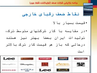 ‫خارجی‬ ‫رقبای‬ ‫ضعف‬ ‫نقاط‬
•‫قیمت‬‫بسیار‬‫باال‬
•‫در‬‫مقایسه‬‫با‬‫کار‬‫شرکتهای‬‫متوسط‬،‫ترک‬
‫تولیدات‬‫ایران‬‫بعضا‬‫بهتر‬‫نیز‬‫هستند‬
‫درحالی‬‫که‬‫باز‬‫هم‬‫قیمت‬‫کار‬‫ترک‬‫باالتر‬
‫است‬
•‫کانالهای‬‫توزیع‬‫محدود‬‫در‬‫کشور‬(‫به‬
‫عنوان‬‫مثال‬‫شرکت‬‫دیزل‬2‫نمایندگی‬‫فروش‬
 