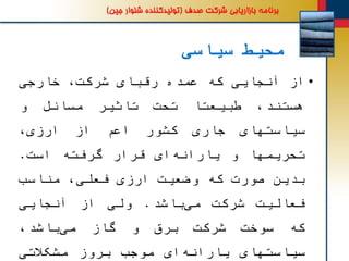 ‫سیاسی‬ ‫محیط‬
•‫از‬‫آنجایی‬‫که‬‫عمده‬‫رقبای‬،‫شرکت‬‫خارجی‬
،‫هستند‬‫طبیعتا‬‫تحت‬‫تاثیر‬‫مسائل‬‫و‬
‫سیاستهای‬‫جاری‬‫کشور‬‫اعم‬‫از‬‫ارزی‬،
‫تحریمها‬‫و‬‫ای‬‫یارانه‬‫قرار‬‫گرفته‬‫است‬.
‫بدین‬‫صورت‬‫که‬‫وضعیت‬‫ارزی‬،‫فعلی‬‫مناسب‬
‫فعالیت‬‫شرکت‬‫باشد‬‫می‬.‫ولی‬‫از‬‫آنجایی‬
‫که‬‫سوخت‬‫شرکت‬‫برق‬‫و‬‫گاز‬،‫باشد‬‫می‬
‫سیاستهای‬‫ای‬‫یارانه‬‫موجب‬‫بروز‬‫مشکالتی‬
 