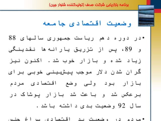 ‫جامعه‬ ‫اقتصادی‬ ‫وضعیت‬
•‫در‬‫دوره‬‫دهم‬‫ریاست‬‫جمهوری‬‫سالهای‬88
‫و‬89،‫پس‬‫از‬‫تزریق‬‫ها‬‫یارانه‬‫نقدینگی‬
‫زیاد‬‫شده‬‫و‬‫بازار‬‫خوب‬‫شد‬.‫اکنون‬‫نیز‬
‫گران‬‫شدن‬‫دالر‬‫موجب‬‫بینی‬‫پیش‬‫خوبی‬‫برای‬
‫بازار‬‫بود‬‫ولی‬‫وضع‬‫اقتصادی‬‫مردم‬
‫برعکس‬‫شد‬‫و‬‫باعث‬‫شد‬‫بازار‬‫پوشاک‬‫در‬
‫سال‬92‫وضعیت‬‫بدی‬‫داشته‬‫باشد‬.
 