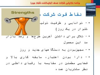 ‫صدف‬ ‫شرکت‬ ‫قوت‬ ‫نقاط‬
•-‫توانایی‬‫و‬‫ظرفیت‬‫تولید‬‫باال‬(10000‫عدد‬
‫شلوار‬‫در‬‫یک‬‫روز‬)
•-‫تالش‬‫برای‬‫داشتن‬‫آخرین‬‫ها‬‫طرح‬‫و‬‫رصد‬‫بازار‬
‫مد‬‫این‬‫محصول‬
•-‫مجهزبودن‬‫به‬‫دستگاههای‬‫جدید‬‫و‬‫روز‬
•-‫دارا‬‫بودن‬،‫اعتبار‬‫سابقه‬‫کاری‬‫باال‬‫و‬
‫فضایی‬‫مطمئن‬‫در‬‫مقایسه‬‫با‬‫رقبای‬‫داخلی‬‫در‬
‫نظر‬‫مشتریان‬‫عمده‬
 