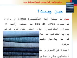 ‫چیست؟‬ ‫جین‬
‫جین‬‫یا‬‫جینز‬(‫به‬‫انگلیسی‬:Jeans)‫از‬‫واژه‬
‫فرانسوی‬bleu de Gênes‫به‬‫معنی‬(‫آبی‬‫از‬
‫جنوای‬‫ایتالیا‬)‫آمده‬‫است‬.‫جین‬‫نام‬‫نوعی‬
‫پارچه‬‫کتانی‬‫با‬‫بافت‬‫راه‬‫راه‬‫و‬‫ضخیم‬‫است‬
‫که‬‫به‬‫پارچه‬‫نیم‬ ِ‫د‬(Denim)‫نیز‬‫شناخته‬
‫شود‬‫می‬.
•‫مبدا‬‫فرانسوی‬‫و‬‫هندی‬
•‫نخستین‬‫بار‬:‫لباس‬‫ملوانان‬
 