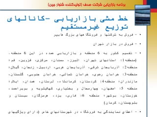 ‫بازاریابی‬ ‫مشی‬ ‫خط‬–‫کانالهای‬
‫غیرمستقیم‬ ‫توزیع‬
•-‫فروش‬‫به‬‫شرکتها‬‫و‬‫فروشگاههای‬‫بزرگ‬‫هایپر‬
•-‫فروش‬‫در‬‫بازار‬‫تهران‬
•-‫تقسیم‬‫کشور‬‫به‬6‫منطقه‬‫و‬‫بازاریابی‬‫عمده‬‫در‬‫این‬6‫منطقه‬.
(‫منطقه‬1:‫استانهای‬،‫تهران‬،‫البرز‬،‫سمنان‬،‫مرکزی‬،‫قزوین‬‫قم؛‬
‫منطقه‬2:‫آذربایجان‬،‫شرقی‬‫آذربایجان‬،‫غربی‬،‫اردبیل‬،‫زنجان‬‫گیالن؛‬
‫منطقه‬3:‫خراسان‬،‫رضوی‬‫خراسان‬،‫شمالی‬‫خراسان‬،‫جنوبی‬،‫گلستان‬
‫مازندران؛‬‫منطقه‬4:،‫کردستان‬،‫کرمانشاه‬،‫لرستان‬،‫همدان‬‫ایالم؛‬
‫منطقه‬5:،‫اصفهان‬‫چهارمحال‬‫و‬،‫بختیاری‬‫کهکیلویه‬‫و‬،‫بویراحمد‬
،‫خوزستان‬‫بوشهر؛‬‫منطقه‬6:،‫فارس‬،‫یزد‬،‫هرمزگان‬‫سیستان‬‫و‬
،‫بلوچستان‬‫کرمان‬)
•-‫اعطاي‬‫نمایندگي‬‫به‬‫فروشگاه‬‫در‬‫شهرستانهاي‬‫خاص‬(‫دارای‬‫ویژگیهای‬
 