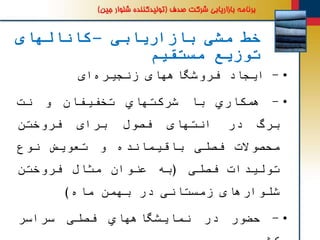 ‫بازاریابی‬ ‫مشی‬ ‫خط‬–‫کانالهای‬
‫مستقیم‬ ‫توزیع‬
•-‫ایجاد‬‫فروشگاههای‬‫ای‬‫زنجیره‬
•-‫همكاري‬‫با‬‫شركتهاي‬‫تخفیفان‬‫و‬‫نت‬
‫برگ‬‫در‬‫انتهای‬‫فصول‬‫برای‬‫فروختن‬
‫محصوالت‬‫فصلی‬‫باقیمانده‬‫و‬‫تعویض‬‫نوع‬
‫تولیدات‬‫فصلی‬(‫به‬‫عنوان‬‫مثال‬‫فروختن‬
‫شلوارهای‬‫زمستانی‬‫در‬‫بهمن‬‫ماه‬)
•-‫حضور‬‫در‬‫نمایشگاههاي‬‫فصلی‬‫سراسر‬
 