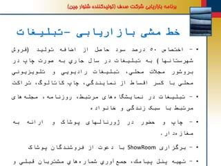 ‫بازاریابی‬ ‫مشی‬ ‫خط‬–‫تبلیغات‬
•-‫اختصاص‬٥٠‫درصد‬‫سود‬‫حاصل‬‫از‬‫اضافه‬‫تولید‬(‫فروش‬
‫شهرستانها‬)‫به‬‫تبلیغات‬‫در‬‫سال‬‫جاري‬‫به‬‫صورت‬‫چاپ‬‫در‬
‫بروشور‬‫مجالت‬،‫محلي‬‫تبلیغات‬‫رادیویي‬‫و‬‫تلویزیوني‬
‫محلي‬‫با‬‫كسر‬‫اقساط‬‫از‬،‫نمایندگي‬‫چاپ‬،‫كاتالوگ‬‫تراكت‬
•-‫تبلیغات‬‫در‬‫های‬‫نمایشگاه‬،‫مرتبط‬،‫روزنامه‬‫های‬‫مجله‬
‫مرتبط‬‫با‬‫سبک‬‫زندگی‬‫و‬‫خانواده‬
•-‫چاپ‬‫و‬‫حضور‬‫در‬‫ژورنالهای‬‫پوشاک‬‫و‬‫ارائه‬‫به‬
‫دار‬‫مغازه‬.
•-‫برگزاری‬ShowRoom‫با‬‫دعوت‬‫از‬‫فروشندگان‬‫پوشاک‬
•-‫تهیه‬‫پنل‬،‫پیامك‬‫آوري‬‫جمع‬‫هاي‬‫شماره‬‫مشتریان‬‫قبلي‬‫و‬
 