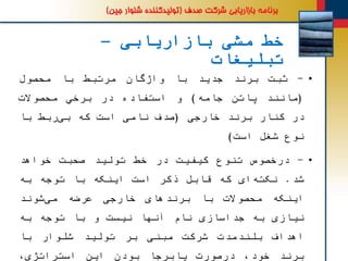 ‫بازاریابی‬ ‫مشی‬ ‫خط‬–
‫تبلیغات‬
•-‫ثبت‬‫برند‬‫جدید‬‫با‬‫واژگان‬‫مرتبط‬‫با‬‫محصول‬
(‫مانند‬‫پاتن‬‫جامه‬)‫و‬‫استفاده‬‫در‬‫برخي‬‫محصوالت‬
‫در‬‫کنار‬‫برند‬‫خارجی‬(‫صدف‬‫نامی‬‫است‬‫که‬‫ربط‬‫بی‬‫با‬
‫نوع‬‫شغل‬‫است‬)
•-‫درخصوص‬‫تنوع‬‫کیفیت‬‫در‬‫خط‬‫تولید‬‫صحبت‬‫خواهد‬
‫شد‬.‫ای‬‫نکته‬‫که‬‫قابل‬‫ذکر‬‫است‬‫اینکه‬‫با‬‫توجه‬‫به‬
‫اینکه‬‫محصوالت‬‫با‬‫برندهای‬‫خارجی‬‫عرضه‬‫شوند‬‫می‬
‫نیازی‬‫به‬‫جداسازی‬‫نام‬‫آنها‬‫نیست‬‫و‬‫با‬‫توجه‬‫به‬
‫اهداف‬‫بلندمدت‬‫شرکت‬‫مبنی‬‫بر‬‫تولید‬‫شلوار‬‫با‬
‫برند‬،‫خود‬‫درصورت‬‫پابرجا‬‫بودن‬‫این‬،‫استراتژی‬
 
