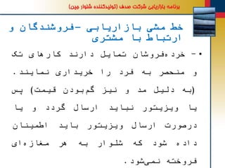 ‫بازاریابی‬ ‫مشی‬ ‫خط‬–‫و‬ ‫فروشندگان‬
‫مشتری‬ ‫با‬ ‫ارتباط‬
•-‫فروشان‬‫خرده‬‫تمایل‬‫دارند‬‫کارهای‬‫تک‬
‫و‬‫منحصر‬‫به‬‫فرد‬‫را‬‫خریداری‬‫نمایند‬.
(‫به‬‫دلیل‬‫مد‬‫و‬‫نیز‬‫بودن‬‫گم‬‫قیمت‬)‫پس‬
‫یا‬‫ویزیتور‬‫نباید‬‫ارسال‬‫گردد‬‫و‬‫یا‬
‫درصورت‬‫ارسال‬‫ویزیتور‬‫باید‬‫اطمینان‬
‫داده‬‫شود‬‫که‬‫شلوار‬‫به‬‫هر‬‫ای‬‫مغازه‬
‫فروخته‬‫شود‬‫نمی‬.
 