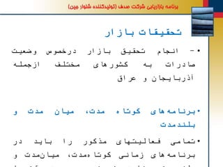 ‫بازار‬ ‫تحقیقات‬
•-‫انجام‬‫تحقیق‬‫بازار‬‫درخصوص‬‫وضعیت‬
‫صادرات‬‫به‬‫کشورهای‬‫مختلف‬‫ازجمله‬
‫آذربایجان‬‫و‬‫عراق‬
•‫های‬‫برنامه‬‫کوتاه‬،‫مدت‬‫میان‬‫مدت‬‫و‬
‫بلندمدت‬
•‫تمامی‬‫فعالیتهای‬‫مذکور‬‫را‬‫باید‬‫در‬
‫برنامه‬‫های‬‫زمانی‬،‫مدت‬‫کوتاه‬‫مدت‬‫میان‬‫و‬
 