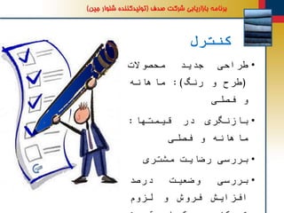 ‫کنترل‬
•‫طراحی‬‫جدید‬‫محصوالت‬
(‫طرح‬‫و‬‫رنگ‬):‫ماهانه‬
‫و‬‫فصلی‬
•‫بازنگری‬‫در‬‫قیمتها‬:
‫ماهانه‬‫و‬‫فصلی‬
•‫بررسی‬‫رضایت‬‫مشتری‬
•‫بررسی‬‫وضعیت‬‫درصد‬
‫افزایش‬‫فروش‬‫و‬‫لزوم‬
 