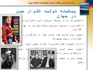 ‫جین‬ ‫شلوار‬ ‫تولید‬ ‫پیشینه‬
‫جهان‬ ‫در‬
•‫معرفی‬‫به‬‫بازار‬‫توسط‬:‫دیویس‬‫و‬‫لوی‬‫اشتراوس‬‫در‬‫سال‬1873
•‫اشتراوس‬‫و‬‫دیویس‬:‫موسسین‬‫شرکت‬‫لیوایز‬‫با‬‫حق‬‫انحصار‬‫تولید‬
35‫سال‬
•‫جین؛‬‫پای‬‫ثابت‬‫کمد‬‫لباس‬‫همه‬‫از‬‫کارگران‬‫و‬‫کارمندان‬‫تا‬
‫مقامات‬‫و‬‫رئیس‬‫جمهورها‬
•‫واژه‬«‫جین‬»‫؛‬‫هایی‬‫شلوار‬‫با‬‫عنوان‬«‫جین‬‫آبی‬»
•‫جین؛‬‫بستر‬‫لباس‬‫کارگری‬‫؛‬‫ه‬‫مه‬‫گیری‬‫به‬‫دلیل‬‫استفاده‬
‫بازیگران‬‫برخی‬‫از‬‫فیلمها‬‫مانند‬
‫جیمز‬‫دین‬‫در‬‫فیلم‬‫شورش‬‫دلیل‬‫بی‬‫یا‬‫مارلون‬‫براندو‬‫در‬‫فیلم‬
‫وحشی‬
 