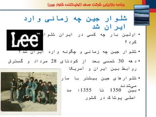 ‫وارد‬ ‫زمانی‬ ‫چه‬ ‫جین‬ ‫شلوار‬
‫شد‬ ‫ایران‬
•‫اولین‬‫بار‬‫چه‬‫کسی‬‫در‬‫ایران‬‫شلوار‬‫جین‬‫به‬‫پا‬
‫کرد؟‬
•‫شلوار‬‫جین‬‫چه‬‫زمانی‬‫و‬‫چگونه‬‫وارد‬‫ایران‬‫شد؟‬
•‫دهه‬30‫شمسی‬‫بعد‬‫از‬‫کودتای‬28‫مرداد‬‫و‬‫گسترش‬
‫روابط‬‫بین‬‫ایران‬‫و‬‫آمریکا‬
•‫های‬‫شلوار‬‫جین‬‫بیشتر‬‫با‬‫مارک‬«‫لی‬»‫وارد‬‫ایران‬
‫شدند‬‫می‬
•‫بین‬1350‫تا‬1355:‫مد‬
‫اصلی‬‫پوشاک‬‫در‬‫کشور‬
 