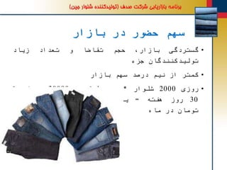 ‫بازار‬ ‫در‬ ‫حضور‬ ‫سهم‬
•‫گستردگی‬،‫بازار‬‫حجم‬‫تقاضا‬‫و‬‫تعداد‬‫زیاد‬
‫تولیدکنندگان‬‫جزء‬
•‫کمتر‬‫از‬‫نیم‬‫درصد‬‫سهم‬‫بازار‬
•‫روزی‬2000‫شلوار‬*‫متوسط‬‫قیمت‬30000‫تومان‬*
30‫روز‬‫هفته‬=‫یک‬‫میلیارد‬‫و‬‫هشتصد‬‫میلیون‬
‫تومان‬‫در‬‫ماه‬
 