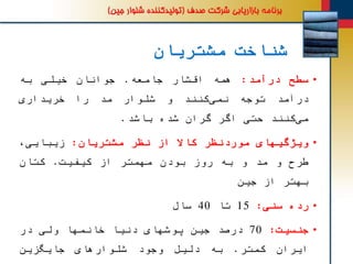 ‫مشتریان‬ ‫شناخت‬
•‫سطح‬‫درآمد‬:‫همه‬‫اقشار‬‫جامعه‬.‫جوانان‬‫خیلی‬‫به‬
‫درآمد‬‫توجه‬‫کنند‬‫نمی‬‫و‬‫شلوار‬‫مد‬‫را‬‫خریداری‬
‫کنند‬‫می‬‫حتی‬‫اگر‬‫گران‬‫شده‬‫باشد‬.
•‫ویژگیهای‬‫موردنظر‬‫کاال‬‫از‬‫نظر‬‫مشتریان‬:‫زیبایی‬،
‫طرح‬‫و‬‫د‬ ُ‫م‬‫و‬‫به‬‫روز‬‫بودن‬‫مهمتر‬‫از‬‫کیفیت‬.‫کتان‬
‫بهتر‬‫از‬‫جین‬
•‫رده‬‫سنی‬:15‫تا‬40‫سال‬
•‫جنسیت‬:70‫درصد‬‫جین‬‫پوشهای‬‫دنیا‬‫خانمها‬‫ولی‬‫در‬
‫ایران‬‫کمتر‬.‫به‬‫دلیل‬‫وجود‬‫شلوارهای‬‫جایگزین‬
 