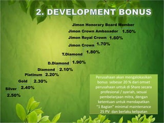 2. DEVELOPMENT BONUSJimon Honorary Board MemberJimon Crown Ambasador1.50%1.70%Jimon Royal Crown1.60%Jimon Crown1.80%T.Diamond2.10%1.90%D.Diamond2.20%DiamondPlatinum2.30%Perusahaan akan mengalokasikan bonus  sebesar 20 % dari omset perusahaan untuk di Share secara profesional / syariah, sesuai pembelanjaan mitra, dengan ketentuan untuk mendapatkan “1 Bagian” minimal maintenance 25 PV  dan berlaku kelipatanGold2.40%  Silver2.50%