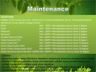 TUTUP POIN Adapun syarat tutup poin atau  maintenance untuk mendapatkan bonus  sharing perusahaan dan Bonus Group adalah sebagai berikut :Silver 				Min:   50PV= Mendapatkan bonus share 2 BagianGold 				Min:   50PV= Mendapatkan bonus share 2 Bagian  Platinum 				Min:   50PV= Mendapatkan bonus share 2 Bagian Diamond 				Min: 100PV= Mendapatkan bonus share 4 Bagian Double Diamond (DD) 		Min: 200PV= Mendapatkan bonus share 8 Bagian Triple Diamond (TD) 		Min: 200PV= Mendapatkan bonus share 8 Bagian Jimon Crown (JC) 			Min: 250PV= Mendapatkan bonus share 10 Bagian Jimon Royal Crown (JRC) 		Min: 300PV= Mendapatkan bonus share 12 Bagian Jimon Crown Ambassador (JCA) 	Min: 400PV= Mendapatkan bonus share 16 Bagian Jimon Honorary Board Member (JHBM) Min: 600PV= Mendapatkan bonus share 24 Bagian MaintenanceCatatan:Besarnya bagian yang Distributor dapatkan tergantung besarnya pembelanjaan pribadi Distributor tersebut,semakin besar pembelanjaan pribadi anda semakin besar pula Jumlah bagian bonus share yang anda dapatkan.Contoh: Distributor Silver belanja Pribadi 500PV pada Periode I, Bulan tersebut,makaJumlah bagian share yang ditributor dapatkan adalah 500/25=20 Bagian