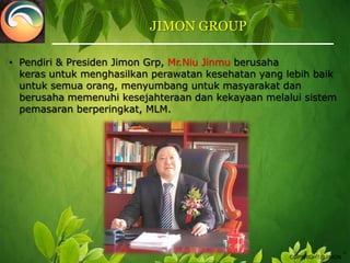 JIMON GROUP Pendiri & PresidenJimon Grp, Mr.Niu Jinmu berusahakeras untuk menghasilkanperawatankesehatan yang lebih baik untuksemuaorang,menyumbang untukmasyarakat danberusaha memenuhikesejahteraan dan kekayaan melalui sistem pemasaranberperingkat, MLM.TMCOPYRIGHT@JIMON