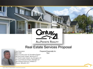 Real Estate Services Proposal
Joe Goodwin                        Prepared Especially for:
REALTOR                                     You!
New Construction & Shoreline Expert
265 East Main Street, Branford CT
117 North Main Street, Southington CT
477 South Broad Street, Meriden CT
265 Hazard Avenue, Enfield CT
Phone 203.623.1317
 