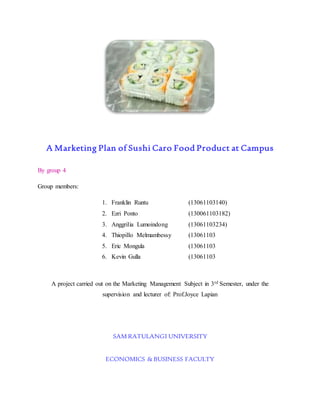 A Marketing Plan of Sushi Caro Food Product at Campus 
By group 4 
Group members: 
1. Franklin Runtu (13061103140) 
2. Ezri Ponto (130061103182) 
3. Anggrilia Lumoindong (13061103234) 
4. Thiopillo Melmambessy (13061103 
5. Eric Mongula (13061103 
6. Kevin Gulla (13061103 
A project carried out on the Marketing Management Subject in 3rd Semester, under the 
supervision and lecturer of: Prof.Joyce Lapian 
SAM RATULANGI UNIVERSITY 
ECONOMICS & BUSINESS FACULTY 
 