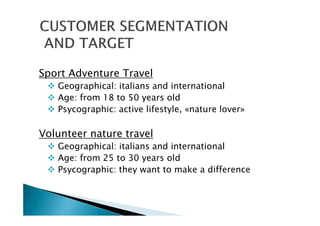 Sport Adventure Travel
Geographical: italians and international
Age: from 18 to 50 years old
Psycographic: active lifestyle, «nature lover»
Volunteer nature travel
Geographical: italians and international
Age: from 25 to 30 years old
Psycographic: they want to make a difference
 