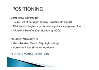 Competitive Advantages
• Unique set of packages (Choice, sustainable aspect)
• All-inclusive (logistics, professional guides, equipment, food…)
• Additional benefits (Certification by NGOs)
“Bespoke” Alternative to
• Mass-Tourism (Beach, City-Sightseeing)
• Worn-out Places (Famous locations)
NICHE MARKET POSITIONNICHE MARKET POSITIONNICHE MARKET POSITIONNICHE MARKET POSITION
 