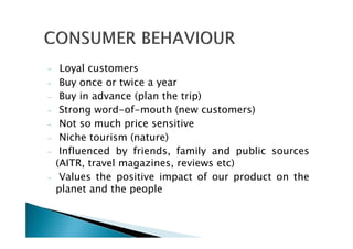 - Loyal customers
- Buy once or twice a year
- Buy in advance (plan the trip)
- Strong word-of-mouth (new customers)
- Not so much price sensitive
- Niche tourism (nature)
- Influenced by friends, family and public sources
(AITR, travel magazines, reviews etc)
- Values the positive impact of our product on the
planet and the people
 