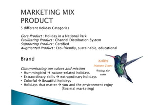 5 different Holiday Categories
Core Product : Holiday in a National Park
Facilitating Product : Channel Distribution System
Supporting Product : Certified
Augmented Product : Eco-friendly, sustainable, educational
Brand
Communicating our values and mission
• Hummingbird nature-related holidays
• Extraordinary skills extraordinary holidays
• Colorful Beautiful holidays
• Holidays that matter you and the environment enjoy
(Societal marketing)
 