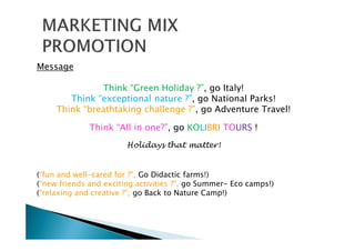 Message
Think “Green Holiday ?”, go Italy!
Think “exceptional nature ?”, go National Parks!
Think “breathtaking challenge ?”, go Adventure Travel!
Think “All in one?”, go KOLIBRI TOURS !
Holidays that matter!
(“fun and well-cared for ?”, Go Didactic farms!)
(“new friends and exciting activities ?”, go Summer- Eco camps!)
(“relaxing and creative ?”, go Back to Nature Camp!)
 