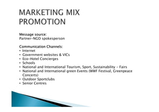 Message source:Message source:Message source:Message source:
Partner-NGO spokesperson
Communication Channels:Communication Channels:Communication Channels:Communication Channels:
• Internet
• Government websites & VICs
• Eco-Hotel Concierges
• Schools
• National and International Tourism, Sport, Sustainability - Fairs
• National and International green Events (WWF Festival, Greenpeace
Concerts)
• Outdoor Sportclubs
• Senior Centres
 
