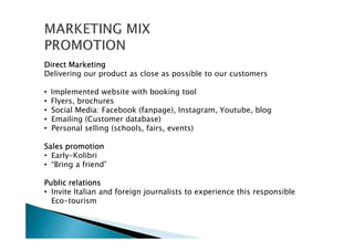 Direct MarketingDirect MarketingDirect MarketingDirect Marketing
Delivering our product as close as possible to our customers
• Implemented website with booking tool
• Flyers, brochures
• Social Media: Facebook (fanpage), Instagram, Youtube, blog
• Emailing (Customer database)
• Personal selling (schools, fairs, events)
Sales promotionSales promotionSales promotionSales promotion
• Early-Kolibri
• “Bring a friend”
Public relationsPublic relationsPublic relationsPublic relations
• Invite Italian and foreign journalists to experience this responsible
Eco-tourism
 