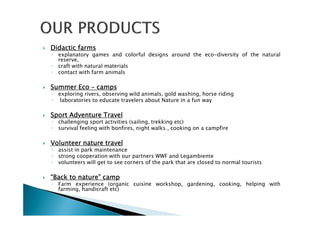 DidacticDidacticDidacticDidactic farmsfarmsfarmsfarms
◦ explanatory games and colorful designs around the eco-diversity of the natural
reserve,
◦ craft with natural materials
◦ contact with farm animals
SummerSummerSummerSummer EcoEcoEcoEco –––– campscampscampscamps
◦ exploring rivers, observing wild animals, gold washing, horse riding
◦ laboratories to educate travelers about Nature in a fun way
SportSportSportSport AdventureAdventureAdventureAdventure TravelTravelTravelTravel
◦ challenging sport activities (sailing, trekking etc)
◦ survival feeling with bonfires, night walks , cooking on a campfire
VolunteerVolunteerVolunteerVolunteer naturenaturenaturenature traveltraveltraveltravel
◦ assist in park maintenance
◦ strong cooperation with our partners WWF and Legambiente
◦ volunteers will get to see corners of the park that are closed to normal tourists
“Back“Back“Back“Back totototo nature”nature”nature”nature” campcampcampcamp
◦ Farm experience (organic cuisine workshop, gardening, cooking, helping with
farming, handicraft etc)
 