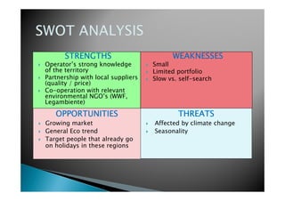 STRENGTHSSTRENGTHSSTRENGTHSSTRENGTHS
Operator’s strong knowledge
of the territory
Partnership with local suppliers
(quality / price)
Co-operation with relevant
environmental NGO’s (WWF,
Legambiente)
WEAKNESSESWEAKNESSESWEAKNESSESWEAKNESSES
Small
Limited portfolio
Slow vs. self-search
OPPORTUNITIESOPPORTUNITIESOPPORTUNITIESOPPORTUNITIES
Growing market
General Eco trend
Target people that already go
on holidays in these regions
THREATSTHREATSTHREATSTHREATS
Affected by climate change
Seasonality
 