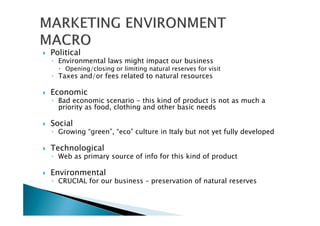 Political
◦ Environmental laws might impact our business
Opening/closing or limiting natural reserves for visit
◦ Taxes and/or fees related to natural resources
Economic
◦ Bad economic scenario - this kind of product is not as much a
priority as food, clothing and other basic needs
Social
◦ Growing “green”, “eco” culture in Italy but not yet fully developed
Technological
◦ Web as primary source of info for this kind of product
Environmental
◦ CRUCIAL for our business – preservation of natural reserves
 