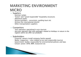 Suppliers
◦ Summer camps
◦ “Green” and “social responsible” hospitality structures
◦ Adventure parks
◦ Service providers – excursions, guiding tours etc
◦ Airlines (for international clients)
◦ Other transportation suppliers
Competitors
◦ Tour operators specialized in eco-tourism
◦ Any tour operator that sells packages related to holidays in nature in the
regions wehre we offer our products
Stakeholders
◦ Financial: owners (small company family owned)
◦ Media: magazines / sites related to eco and responsible tourism
◦ Government: bodies responsible for environmental policies and laws
◦ Citizen-action: AITR, WWF, Ecoturism etc
 