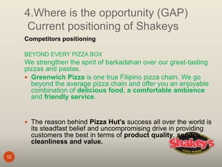 4.Where is the opportunity (GAP)
Current positioning of Shakeys
12
Competitors positioning
BEYOND EVERY PIZZA BOX
We strengthen the spirit of barkadahan over our great-tasting
pizzas and pastas.
 Greenwich Pizza is one true Filipino pizza chain. We go
beyond the average pizza chain and offer you an enjoyable
combination of delicious food, a comfortable ambience
and friendly service.
 The reason behind Pizza Hut's success all over the world is
its steadfast belief and uncompromising drive in providing
customers the best in terms of product quality, service,
cleanliness and value.
 