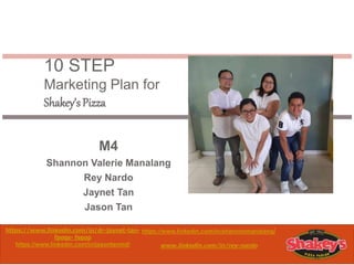 10 STEP
Marketing Plan for
Shakey’sPizza
M4
Shannon Valerie Manalang
Rey Nardo
Jaynet Tan
Jason Tan
https://www.linkedin.com/in/dr-jaynet-tan-
fpogs- fsgop
https://www.linkedin.com/in/jasontanmd/
https://www.linkedin.com/in/shannonmanalang/
www.linkedin.com/in/rey-nardo
 