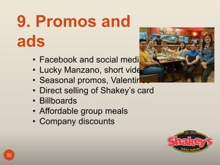 32
9. Promos and
ads
• Facebook and social media
• Lucky Manzano, short videos
• Seasonal promos, Valentines
• Direct selling of Shakey’s card
• Billboards
• Affordable group meals
• Company discounts
 
