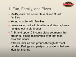 1. Fun, Family, and Pizza
 25-45 years old, social class B and C, with
families
 Young couples with families
 Loves eating out with families and friends, loves
hanging out in big groups
 A, B, and upper C income class segments that
prefer full-dining restaurants over fast-food
establishments
 Attracts families and groups through its meal
bundle offerings and party-size portions that are
ideal for sharing
 