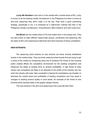 Lucky Me NamNam is the rank 4 in the market with a market share of 8%. Lucky
is known to be the leading noodle manufacturer in the Philippines but when it comes to
all-in-one seasoning they didn‟t make it to the top. They have a good advertising
strategy, specifically in tvs, it is endorsed by 4 well-known matinee idol here in the
Philippines namely Luis Manzano, Vhong Navarro, Billy Crawford, and John Lloyd Cruz.


      Del Monte has the market share of 3% that makes them in the lowest rank. They
are also known to cater different ready-made sauces, condiments and seasoning. But
the sales of all-in-one seasoning of delmonte went down because of heavy competitors.


NEW ENTRANTS:


      The seasoning brand referred as new entrants are those recently established
brands in the market today. They are those newly launched brands that are trying to get
a share of the market by introducing same line of products.The threat of new entrants
porter created affects the competitive environment for the existing competitors and
influences the ability of existing firms to achieve profitability. A high threat of entry
means new competitors are likely to be attracted to the profits of the industry and can
enter the industry with ease. New competitors entering the marketplace can threaten or
decrease the market share and profitability of existing competitors and may result in
changes to existing product quality or price levels. An example of the threat of new
entrants porter devised exists in the graphic design industry.
      The new entrants in the all-in-one seasoning is the Lucky Me Nam Nam.




                                                                                      11
 