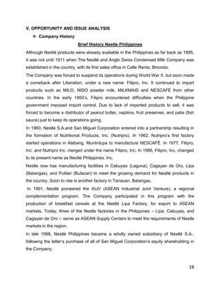 V. OPPORTUNITY AND ISSUE ANALYSIS
    Company History
                             Brief History Nestle Philippines
Although Nestlé products were already available in the Philippines as far back as 1895,
it was not until 1911 when The Nestlé and Anglo Swiss Condensed Milk Company was
established in the country, with its first sales office in Calle Renta, Binondo.
The Company was forced to suspend its operations during World War II, but soon made
a comeback after Liberation, under a new name: Filipro, Inc. It continued to import
products such as MILO, NIDO powder milk, MILKMAID and NESCAFÉ from other
countries. In the early 1950‟s, Filipro encountered difficulties when the Philippine
government imposed import control. Due to lack of imported products to sell, it was
forced to become a distributor of peanut butter, napkins, fruit preserves, and patis (fish
sauce) just to keep its operations going.
In 1960, Nestlé S.A.and San Miguel Corporation entered into a partnership resulting in
the formation of Nutritional Products, Inc. (Nutripro). In 1962, Nutripro‟s first factory
started operations in Alabang, Muntinlupa to manufacture NESCAFÉ. In 1977, Filipro,
Inc. and Nutripro Inc. merged under the name Filipro, Inc. In 1986, Filipro, Inc. changed
to its present name as Nestlé Philippines, Inc.
Nestle now has manufacturing facilities in Cabuyao (Laguna), Cagayan de Oro, Lipa
(Batangas), and Pulilan (Bulacan) to meet the growing demand for Nestlé products in
the country. Soon to rise is another factory in Tanauan, Batangas.
In 1991, Nestlé pioneered the AIJV (ASEAN Industrial Joint Venture), a regional
complementation program. The Company participated in this program with the
production of breakfast cereals at the Nestlé Lipa Factory, for export to ASEAN
markets. Today, three of the Nestle factories in the Philippines – Lipa, Cabuyao, and
Cagayan de Oro -- serve as ASEAN Supply Centers to meet the requirements of Nestle
markets in the region.
In late 1998, Nestlé Philippines became a wholly owned subsidiary of Nestlé S.A.,
following the latter‟s purchase of all of San Miguel Corporation‟s equity shareholding in
the Company.



                                                                                       18
 