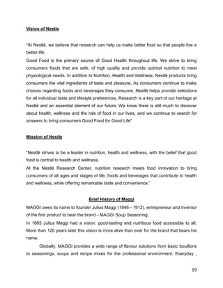 Vision of Nestle


“At Nestlé, we believe that research can help us make better food so that people live a
better life.
Good Food is the primary source of Good Health throughout life. We strive to bring
consumers foods that are safe, of high quality and provide optimal nutrition to meet
physiological needs. In addition to Nutrition, Health and Wellness, Nestlé products bring
consumers the vital ingredients of taste and pleasure. As consumers continue to make
choices regarding foods and beverages they consume, Nestlé helps provide selections
for all individual taste and lifestyle preferences. Research is a key part of our heritage at
Nestlé and an essential element of our future. We know there is still much to discover
about health, wellness and the role of food in our lives, and we continue to search for
answers to bring consumers Good Food for Good Life”


Mission of Nestle


“Nestlé strives to be a leader in nutrition, health and wellness, with the belief that good
food is central to health and wellness.
At the Nestlé Research Center, nutrition research meets food innovation to bring
consumers of all ages and stages of life, foods and beverages that contribute to health
and wellness, while offering remarkable taste and convenience.”


                                  Brief History of Maggi
MAGGI owes its name to founder Julius Maggi (1846 - 1912), entrepreneur and inventor
of the first product to bear the brand - MAGGI Soup Seasoning.
In 1883 Julius Maggi had a vision: good-tasting and nutritious food accessible to all.
More than 120 years later this vision is more alive than ever for the brand that bears his
name.
        Globally, MAGGI provides a wide range of flavour solutions from basic bouillons
to seasonings, soups and recipe mixes for the professional environment. Everyday ,


                                                                                          19
 
