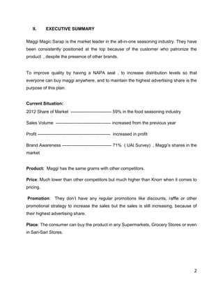 II.     EXECUTIVE SUMMARY

Maggi Magic Sarap is the market leader in the all-in-one seasoning industry. They have
been consistently positioned at the top because of the customer who patronize the
product , despite the presence of other brands.


To improve quality by having a NAPA seal , to increase distribution levels so that
everyone can buy maggi anywhere, and to maintain the highest advertising share is the
purpose of this plan.


Current Situation:
2012 Share of Market ---------------------------- 59% in the food seasoning industry

Sales Volume -------------------------------------- increased from the previous year

Profit -------------------------------------------------- increased in profit

Brand Awareness ---------------------------------- 71% ( UAI Survey) , Maggi‟s shares in the
market


Product: Maggi has the same grams with other competitors.

Price: Much lower than other competitors but much higher than Knorr when it comes to
pricing.

Promotion: They don‟t have any regular promotions like discounts, raffle or other
promotional strategy to increase the sales but the sales is still increasing, because of
their highest advertising share.

Place: The consumer can buy the product in any Supermarkets, Grocery Stores or even
in Sari-Sari Stores.




                                                                                          2
 