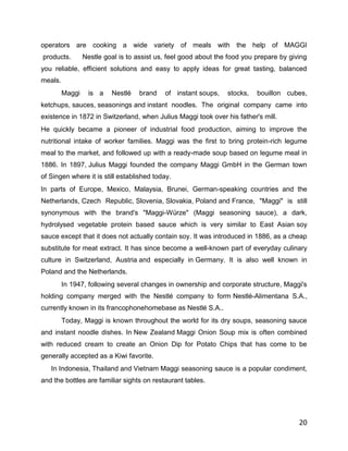 operators are cooking a wide variety of meals with the help of MAGGI
products.        Nestle goal is to assist us, feel good about the food you prepare by giving
you reliable, efficient solutions and easy to apply ideas for great tasting, balanced
meals.
         Maggi    is a    Nestlé    brand   of instant soups,    stocks,   bouillon cubes,
ketchups, sauces, seasonings and instant noodles. The original company came into
existence in 1872 in Switzerland, when Julius Maggi took over his father's mill.
He quickly became a pioneer of industrial food production, aiming to improve the
nutritional intake of worker families. Maggi was the first to bring protein-rich legume
meal to the market, and followed up with a ready-made soup based on legume meal in
1886. In 1897, Julius Maggi founded the company Maggi GmbH in the German town
of Singen where it is still established today.
In parts of Europe, Mexico, Malaysia, Brunei, German-speaking countries and the
Netherlands, Czech Republic, Slovenia, Slovakia, Poland and France, "Maggi" is still
synonymous with the brand's "Maggi-Würze" (Maggi seasoning sauce), a dark,
hydrolysed vegetable protein based sauce which is very similar to East Asian soy
sauce except that it does not actually contain soy. It was introduced in 1886, as a cheap
substitute for meat extract. It has since become a well-known part of everyday culinary
culture in Switzerland, Austria and especially in Germany. It is also well known in
Poland and the Netherlands.
         In 1947, following several changes in ownership and corporate structure, Maggi's
holding company merged with the Nestlé company to form Nestlé-Alimentana S.A.,
currently known in its francophonehomebase as Nestlé S.A..
         Today, Maggi is known throughout the world for its dry soups, seasoning sauce
and instant noodle dishes. In New Zealand Maggi Onion Soup mix is often combined
with reduced cream to create an Onion Dip for Potato Chips that has come to be
generally accepted as a Kiwi favorite.
   In Indonesia, Thailand and Vietnam Maggi seasoning sauce is a popular condiment,
and the bottles are familiar sights on restaurant tables.




                                                                                         20
 