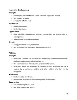 Knorr All-in-One Seasoning
Strengths
    Brand loyalty; because Knorr is known to creates high quality product.
    Has a variety of flavors.
    Already has a NAPA seal.
Weaknesses
    Less advertisement.
    Limited distribution.
Opportunities
    More television advertisement including commercials and sponsorships on
      cooking shows.
    Wide distribution on different suppliers.
Threats
    Strong presence of heavy competitors.
    Has a possibility that the product will be phase out soon.


AjiGinisa
Strengths
    Distribution Channels; can be distributed in all leading supermarkets nationwide,
      retailers and even on a small sari-sari stores.
    Has a complete flavor of meat, garlic, onion and other spices.
    Advertising Share; It is advertised on billboards and on tv commercials that is
      endorse by a well-known celebrity and other celebrity chef here in the
      Philippines.
Weaknesses
    Limited varieties and flavors.
    New entrants, competitors that have very much similar product.
Opportunities
    Focus on having a NAPA seal.
    Add some varieties and flavors.



                                                                                   23
 